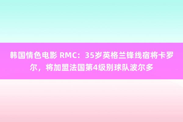 韩国情色电影 RMC：35岁英格兰锋线宿将卡罗尔，将加盟法国第4级别球队波尔多