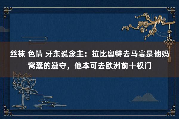 丝袜 色情 牙东说念主：拉比奥特去马赛是他妈窝囊的遵守，他本可去欧洲前十权门