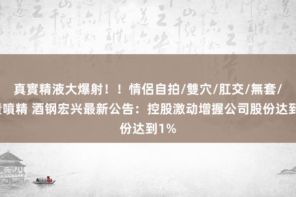 真實精液大爆射！！情侶自拍/雙穴/肛交/無套/大量噴精 酒钢宏兴最新公告：控股激动增握公司股份达到1%