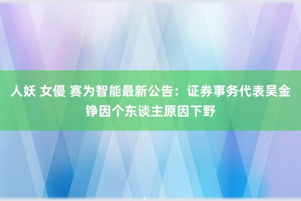 人妖 女優 赛为智能最新公告：证券事务代表吴金铮因个东谈主原因下野