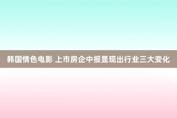 韩国情色电影 上市房企中报显现出行业三大变化