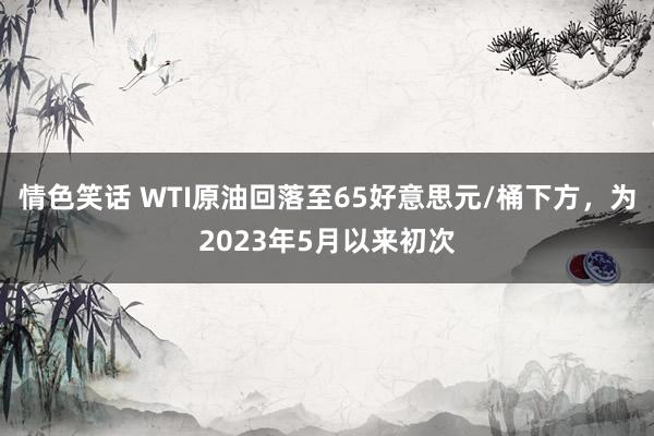 情色笑话 WTI原油回落至65好意思元/桶下方，为2023年5月以来初次