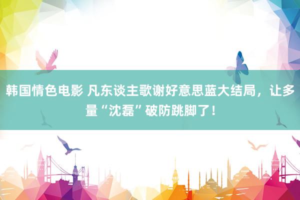 韩国情色电影 凡东谈主歌谢好意思蓝大结局，让多量“沈磊”破防跳脚了！