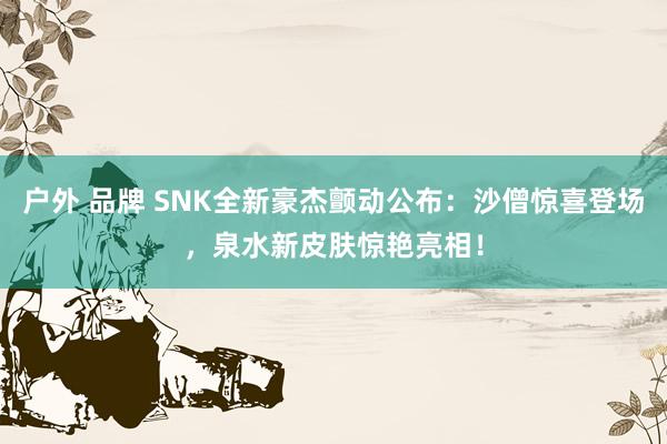 户外 品牌 SNK全新豪杰颤动公布：沙僧惊喜登场，泉水新皮肤惊艳亮相！