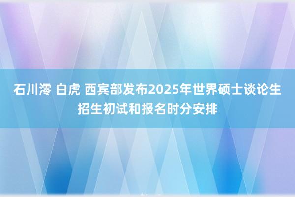 石川澪 白虎 西宾部发布2025年世界硕士谈论生招生初试和报名时分安排