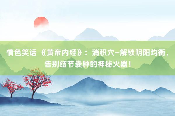 情色笑话 《黄帝内经》：消积穴—解锁阴阳均衡，告别结节囊肿的神秘火器！