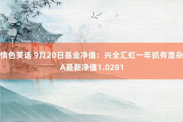 情色笑话 9月20日基金净值：兴全汇虹一年抓有混杂A最新净值1.0281