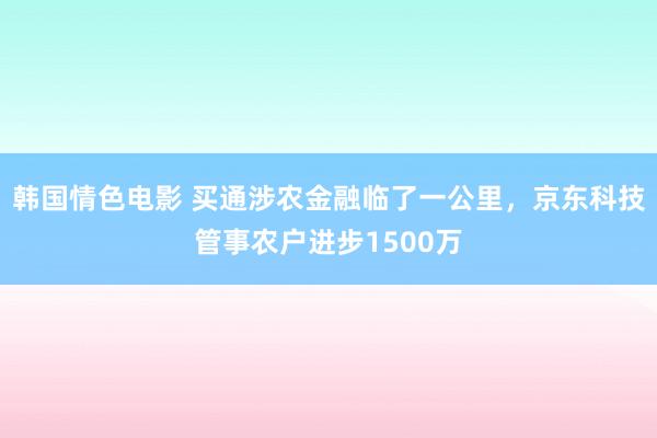 韩国情色电影 买通涉农金融临了一公里，京东科技管事农户进步1500万