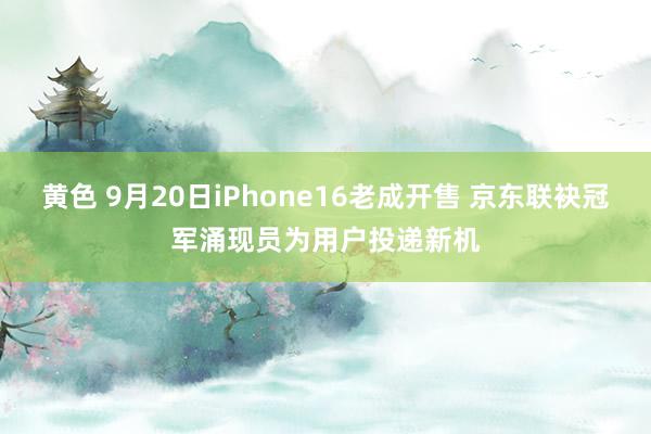 黄色 9月20日iPhone16老成开售 京东联袂冠军涌现员为用户投递新机