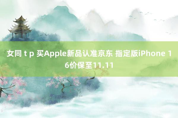 女同 t p 买Apple新品认准京东 指定版iPhone 16价保至11.11