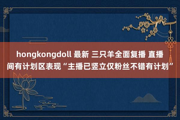 hongkongdoll 最新 三只羊全面复播 直播间有计划区表现“主播已竖立仅粉丝不错有计划”