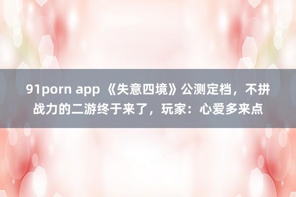 91porn app 《失意四境》公测定档，不拼战力的二游终于来了，玩家：心爱多来点