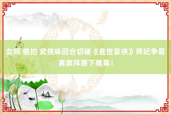 女同 偷拍 武侠味回合切磋《盖世豪侠》师妃争霸赛崇拜落下帷幕！