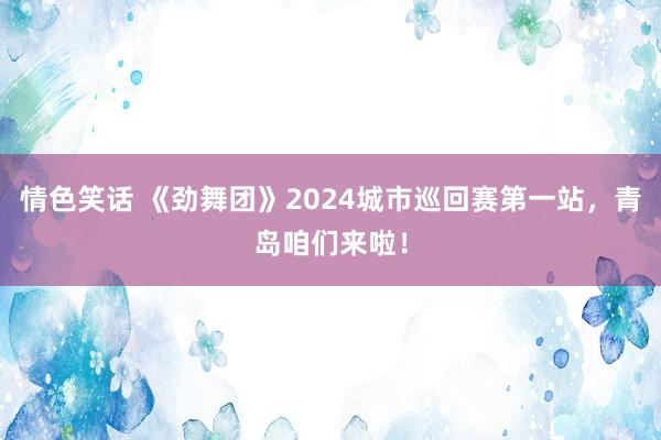 情色笑话 《劲舞团》2024城市巡回赛第一站，青岛咱们来啦！