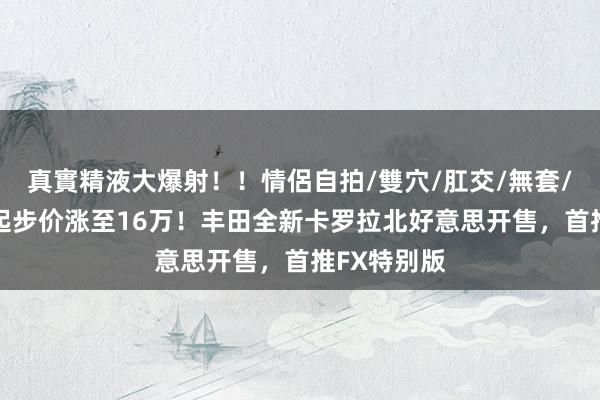 真實精液大爆射！！情侶自拍/雙穴/肛交/無套/大量噴精 起步价涨至16万！丰田全新卡罗拉北好意思开售，首推FX特别版