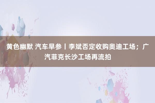 黄色幽默 汽车早参丨李斌否定收购奥迪工场；广汽菲克长沙工场再流拍