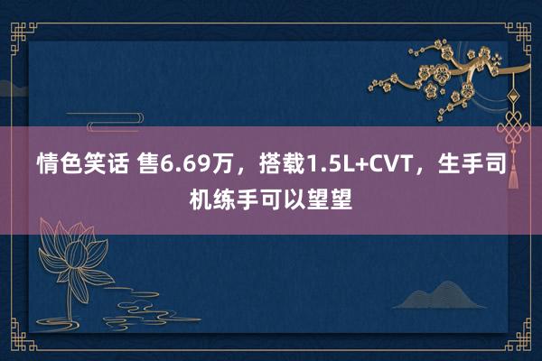 情色笑话 售6.69万，搭载1.5L+CVT，生手司机练手可以望望