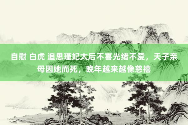 自慰 白虎 追思瑾妃太后不喜光绪不爱，天子亲母因她而死，晚年越来越像慈禧