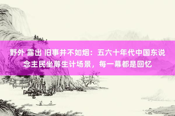 野外 露出 旧事并不如烟：五六十年代中国东说念主民坐蓐生计场景，每一幕都是回忆