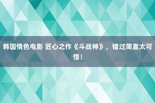 韩国情色电影 匠心之作《斗战神》，错过简直太可惜！