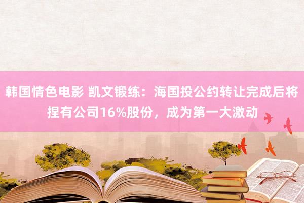 韩国情色电影 凯文锻练：海国投公约转让完成后将捏有公司16%股份，成为第一大激动