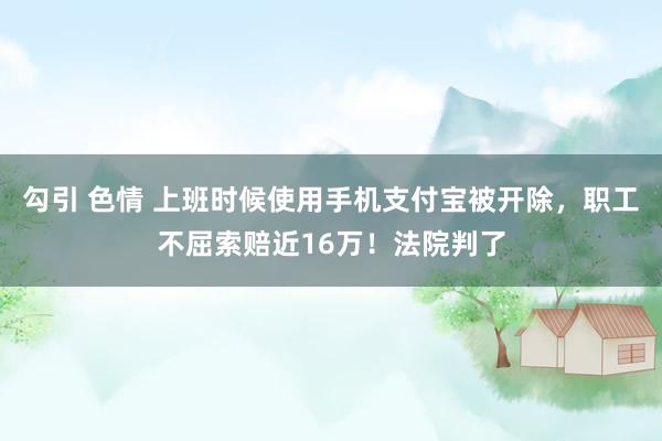 勾引 色情 上班时候使用手机支付宝被开除，职工不屈索赔近16万！法院判了