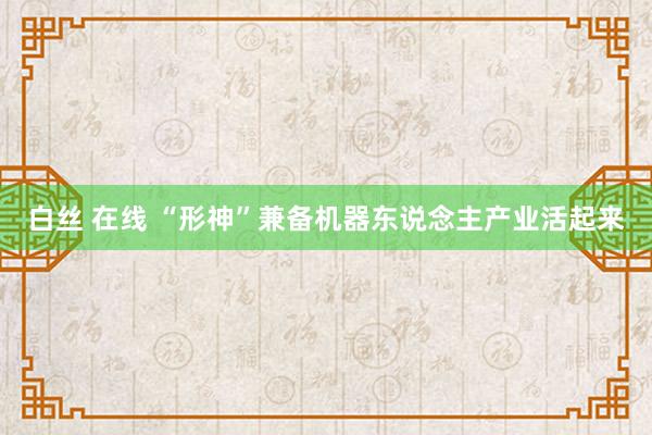 白丝 在线 “形神”兼备机器东说念主产业活起来