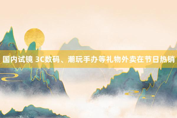 国内试镜 3C数码、潮玩手办等礼物外卖在节日热销