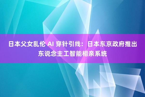 日本父女乱伦 AI 穿针引线：日本东京政府推出东说念主工智能相亲系统