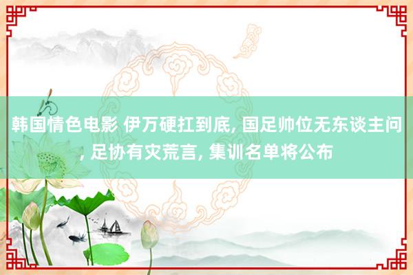 韩国情色电影 伊万硬扛到底， 国足帅位无东谈主问， 足协有灾荒言， 集训名单将公布