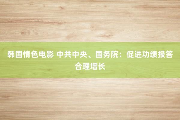 韩国情色电影 中共中央、国务院：促进功绩报答合理增长