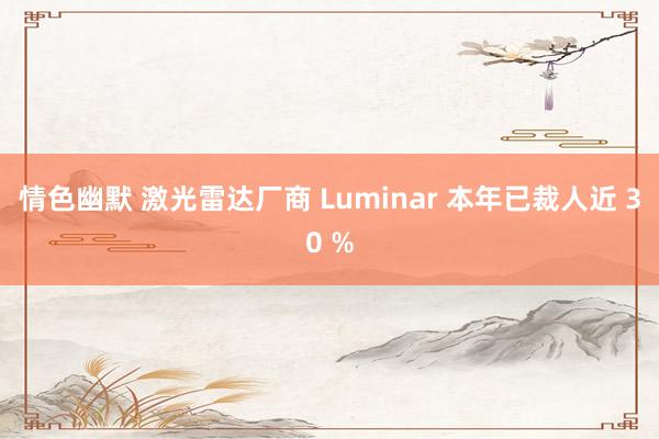 情色幽默 激光雷达厂商 Luminar 本年已裁人近 30 %