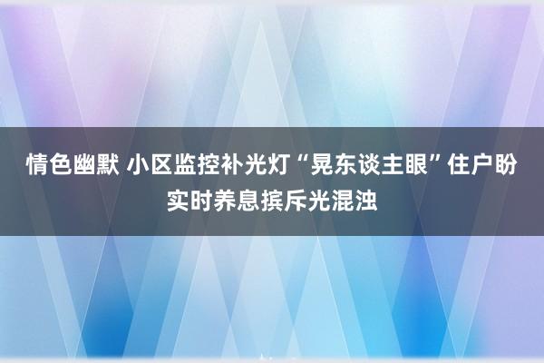 情色幽默 小区监控补光灯“晃东谈主眼”住户盼实时养息摈斥光混浊