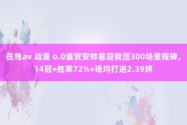 在线av 动漫 o.0道贺安帅喜迎我团300场里程碑，14冠+胜率72%+场均打进2.39球