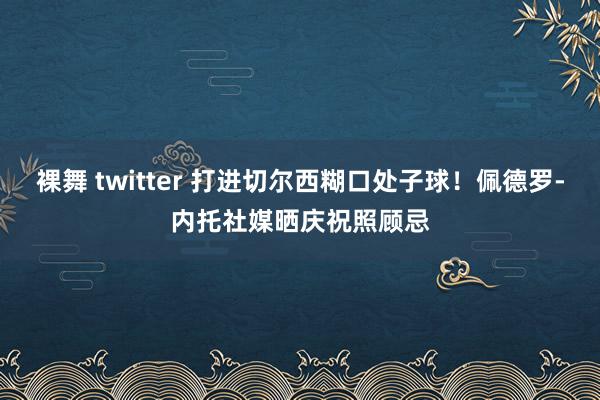 裸舞 twitter 打进切尔西糊口处子球！佩德罗-内托社媒晒庆祝照顾忌