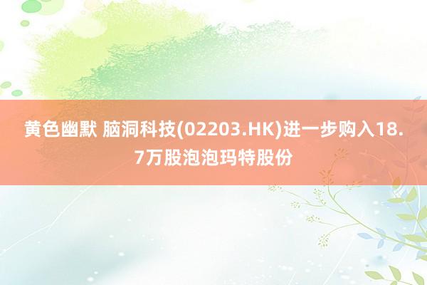 黄色幽默 脑洞科技(02203.HK)进一步购入18.7万股泡泡玛特股份