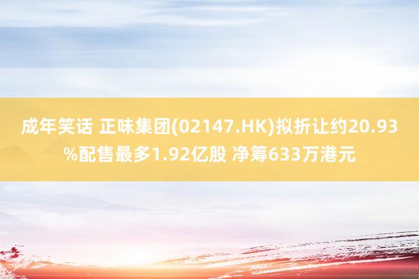 成年笑话 正味集团(02147.HK)拟折让约20.93%配售最多1.92亿股 净筹633万港元