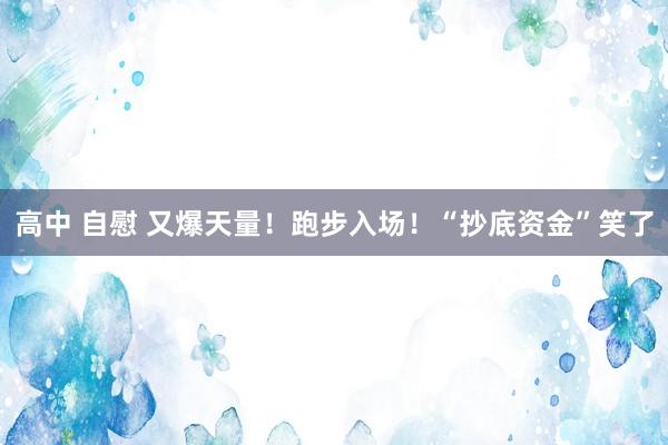 高中 自慰 又爆天量！跑步入场！“抄底资金”笑了