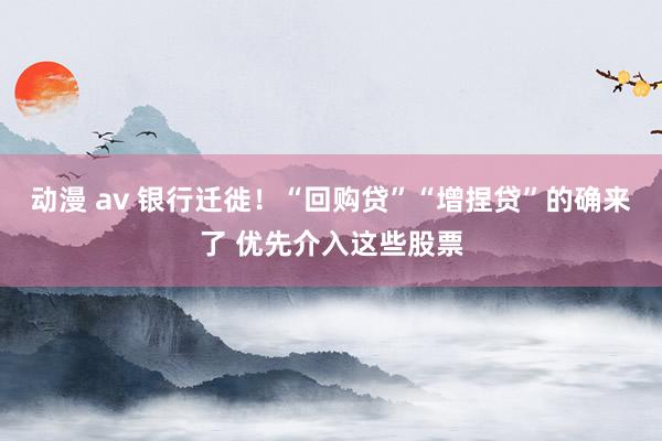 动漫 av 银行迁徙！“回购贷”“增捏贷”的确来了 优先介入这些股票