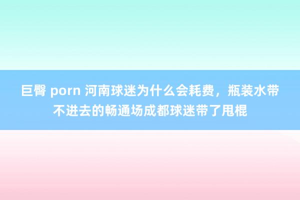 巨臀 porn 河南球迷为什么会耗费，瓶装水带不进去的畅通场成都球迷带了甩棍