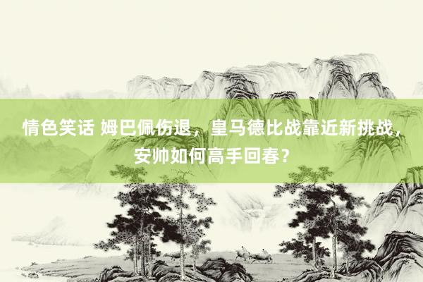 情色笑话 姆巴佩伤退，皇马德比战靠近新挑战，安帅如何高手回春？