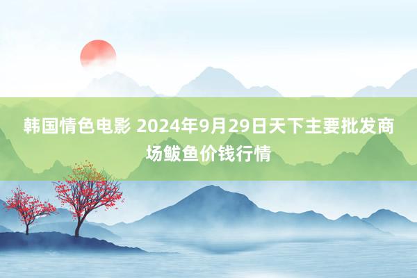 韩国情色电影 2024年9月29日天下主要批发商场鲅鱼价钱行情