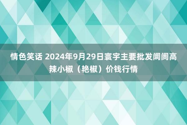 情色笑话 2024年9月29日寰宇主要批发阛阓高辣小椒（艳椒）价钱行情