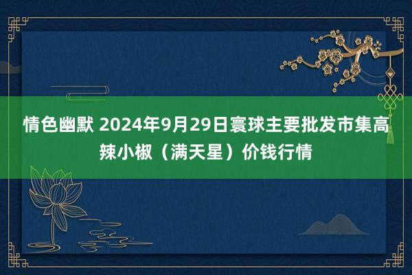 情色幽默 2024年9月29日寰球主要批发市集高辣小椒（满天星）价钱行情