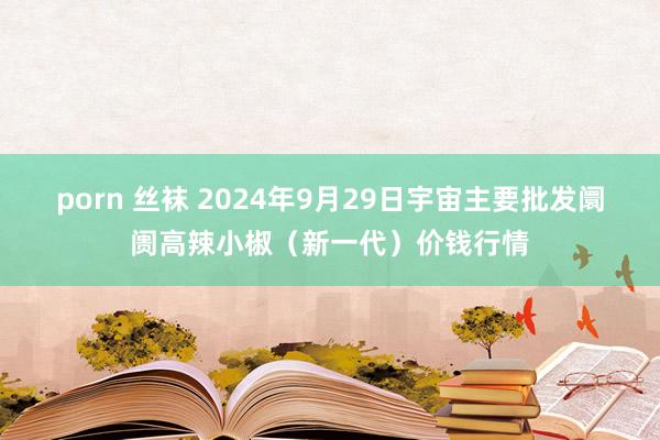 porn 丝袜 2024年9月29日宇宙主要批发阛阓高辣小椒（新一代）价钱行情