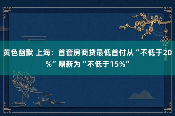 黄色幽默 上海：首套房商贷最低首付从“不低于20%”鼎新为“不低于15%”