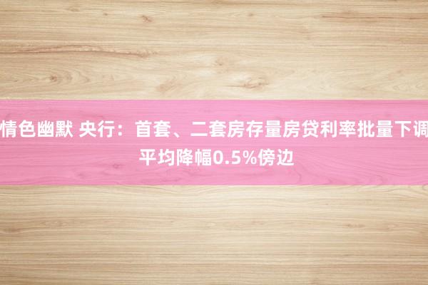 情色幽默 央行：首套、二套房存量房贷利率批量下调 平均降幅0.5%傍边