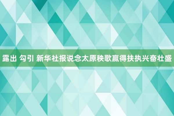 露出 勾引 新华社报说念太原秧歌赢得扶执兴奋壮盛