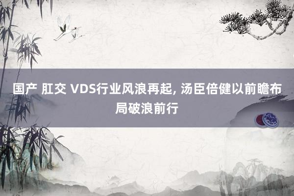 国产 肛交 VDS行业风浪再起， 汤臣倍健以前瞻布局破浪前行