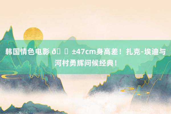 韩国情色电影 😱47cm身高差！扎克-埃迪与河村勇辉问候经典！